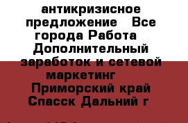 антикризисное предложение - Все города Работа » Дополнительный заработок и сетевой маркетинг   . Приморский край,Спасск-Дальний г.